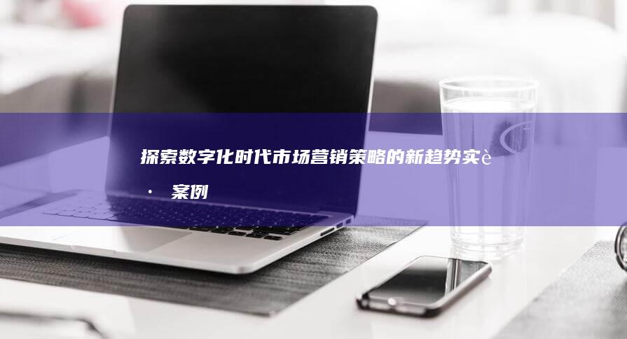 探索数字化时代市场营销策略的新趋势：实践案例分析与学生视角