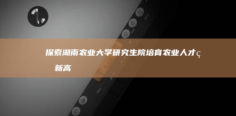 探索湖南农业大学研究生院：培育农业人才的新高地